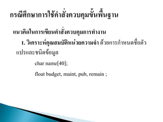 แนวคิดในการเขียนคาสั่งควบคุมการทางาน
1. วิเคราะห์คุณสมบัติหน่วยความจา ด้วยการกาหนดชื่อตัว
แปรและชนิดข้อมูล
char name[40];
float budget, maint, pub, remain ;
 