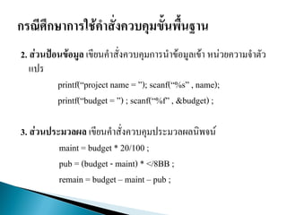 2. ส่วนป้อนข้อมูล เขียนคาสั่งควบคุมการนาข้อมูลเข้า หน่วยความจาตัว
แปร
printf(“project name = ”); scanf(“%s” , name);
printf(“budget = ”) ; scanf(“%f” , &budget) ;
3. ส่วนประมวลผล เขียนคาสั่งควบคุมประมวลผลนิพจน์
maint = budget * 20/100 ;
pub = (budget - maint) * </8BB ;
remain = budget – maint – pub ;
 