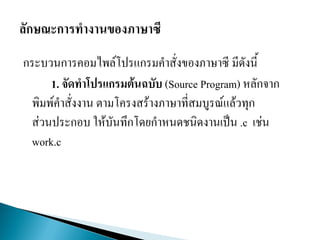 กระบวนการคอมไพล์โปรแกรมคาสั่งของภาษาซี มีดังนี้
1. จัดทาโปรแกรมต้นฉบับ (Source Program) หลักจาก
พิมพ์คาสั่งงาน ตามโครงสร้างภาษาที่สมบูรณ์แล้วทุก
ส่วนประกอบ ให้บันทึกโดยกาหนดชนิดงานเป็น .c เช่น
work.c
 