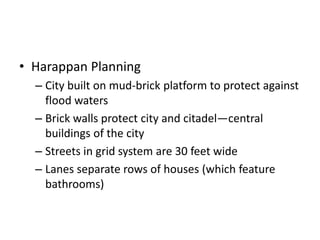 • Harappan Planning
– City built on mud-brick platform to protect against
flood waters
– Brick walls protect city and citadel—central
buildings of the city
– Streets in grid system are 30 feet wide
– Lanes separate rows of houses (which feature
bathrooms)
 