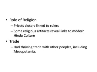 • Role of Religion
– Priests closely linked to rulers
– Some religious artifacts reveal links to modern
Hindu Culture
• Trade
– Had thriving trade with other peoples, including
Mesopotamia.
 