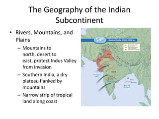 The Geography of the Indian
Subcontinent
• Rivers, Mountains, and
Plains
– Mountains to
north, desert to
east, protect Indus Valley
from invasion
– Southern India, a dry
plateau flanked by
mountains
– Narrow strip of tropical
land along coast
 