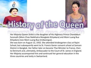 Her Majesty Queen Sirikit is the daughter of His Highness Prince Chandaburi
Suranath (Mom Chao Nakkhatra Mangkala Kitiyakara) and Mom Luang Bua
Kitiyakara (nee Mom Luang Bua Snidwongse).
She was born on August 12, 1932. She attended kindergarten class at Rajini
School, but subsequently went to St. Francis Xavier convent school at Samsen
District in Bangkok. Her father later on became Thai Minister to France, then
to Denmark and, ultimately, Ambassador to the Court of St. James in England.
Her Majesty accompanied him and continued her general education in the
three countries and lastly in Switzerland.
 