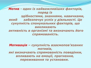 Мотив - один із найважливіших факторів,
поряд із
здібностями, знаннями, навичками,
який забезпечує успіх у діяльності. Це
сукупність спонукальних факторів, що
викликають
активність в організмі та визначають його
спрямованість.
Мотивація – сукупність взаємопов’язаних
мотивів,
які визначають спрямованість поведінки,
впливають на емоції, прагнення,
переживання та установки.
 
