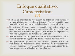 
 Se basa en métodos de recolección de datos no estandarizados
ni completamente predeterminados. No se efectúa una
medición numérica por lo cual el análisis no es estadístico.
 Se utilizan técnicas para recolección de datos, como la
observación no estructurada, entrevistas abiertas, revisión de
documentos, discusión en grupo, evaluación de experiencias
personales, registros de historias de vida, etc.
 Se fundamenta en una perspectiva interpretativa centrada en el
entendimiento del significado de las acciones de seres vivos.
 No pretenden generalizar de manera probabilística los
resultados a poblaciones más amplias ni necesariamente
obtener muestras representativas. Incluso, regularmente no
buscan que sus estudios lleguen a replicarse.
Enfoque cualitativo:
Características
 
