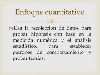 
Usa la recolección de datos para
probar hipótesis con base en la
medición numérica y el análisis
estadístico, para establecer
patrones de comportamiento y
probar teorías.
Enfoque cuantitativo
 