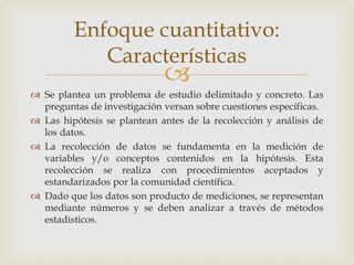 
 Se plantea un problema de estudio delimitado y concreto. Las
preguntas de investigación versan sobre cuestiones específicas.
 Las hipótesis se plantean antes de la recolección y análisis de
los datos.
 La recolección de datos se fundamenta en la medición de
variables y/o conceptos contenidos en la hipótesis. Esta
recolección se realiza con procedimientos aceptados y
estandarizados por la comunidad científica.
 Dado que los datos son producto de mediciones, se representan
mediante números y se deben analizar a través de métodos
estadísticos.
Enfoque cuantitativo:
Características
 