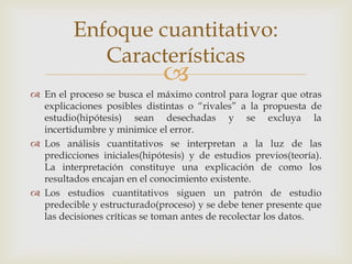 
 En el proceso se busca el máximo control para lograr que otras
explicaciones posibles distintas o “rivales” a la propuesta de
estudio(hipótesis) sean desechadas y se excluya la
incertidumbre y minimice el error.
 Los análisis cuantitativos se interpretan a la luz de las
predicciones iniciales(hipótesis) y de estudios previos(teoría).
La interpretación constituye una explicación de como los
resultados encajan en el conocimiento existente.
 Los estudios cuantitativos siguen un patrón de estudio
predecible y estructurado(proceso) y se debe tener presente que
las decisiones críticas se toman antes de recolectar los datos.
Enfoque cuantitativo:
Características
 