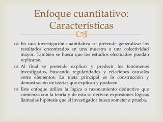 
 En una investigación cuantitativa se pretende generalizar los
resultados encontrados en una muestra a una colectividad
mayor. También se busca que los estudios efectuados puedan
replicarse.
 Al final se pretende explicar y predecir los fenómenos
investigados, buscando regularidades y relaciones causales
entre elementos. La meta principal es la construcción y
demostración de teorías que explican y predicen.
 Este enfoque utiliza la lógica o razonamiento deductivo que
comienza con la teoría y de esta se derivan expresiones lógicas
llamadas hipótesis que el investigador busca someter a prueba.
Enfoque cuantitativo:
Características
 