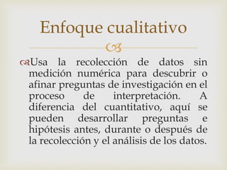 
Usa la recolección de datos sin
medición numérica para descubrir o
afinar preguntas de investigación en el
proceso de interpretación. A
diferencia del cuantitativo, aquí se
pueden desarrollar preguntas e
hipótesis antes, durante o después de
la recolección y el análisis de los datos.
Enfoque cualitativo
 
