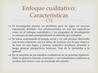 
 El investigador plantea un problema pero no sigue un proceso
claramente definido. Sus planteamientos no son tan específicos
como en el enfoque cuantitativo y las preguntas de investigación
no siempre se han conceptualizado ni definido por completo.
 Se inicia examinando el mundo social y en este proceso desarrolla
una teoría coherente con los datos de acuerdo con lo que observa.
Se basa en una lógica y proceso inductivo (explorar, describir y
luego generar perspectivas teóricas). Van de lo particular a lo
general.
 En la mayoría de los estudios cualitativos no se prueban hipótesis.
Éstas se generan durante el proceso y van refinándose conforme se
recaban más datos o son un resultado del estudio.
Enfoque cualitativo:
Características
 