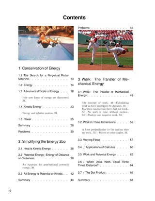 Contents
1 Conservation of Energy
1.1 The Search for a Perpetual Motion
Machine. . . . . . . . . . . . . . 13
1.2 Energy . . . . . . . . . . . . 14
1.3 A Numerical Scale of Energy . . . 18
How new forms of energy are discovered,
21.
1.4 Kinetic Energy . . . . . . . . . 23
Energy and relative motion, 24.
1.5 Power . . . . . . . . . . . . . 25
Summary . . . . . . . . . . . . . 28
Problems . . . . . . . . . . . . . 30
2 Simplifying the Energy Zoo
2.1 Heat is Kinetic Energy . . . . . . 36
2.2 Potential Energy: Energy of Distance
or Closeness. . . . . . . . . . . . 38
An equation for gravitational potential
energy, 39.
2.3 All Energy is Potential or Kinetic . . 42
Summary . . . . . . . . . . . . . 44
Problems . . . . . . . . . . . . . 45
3 Work: The Transfer of Me-
chanical Energy
3.1 Work: The Transfer of Mechanical
Energy . . . . . . . . . . . . . . 49
The concept of work, 49.—Calculating
work as force multiplied by distance, 50.—
Machines can increase force, but not work.,
52.—No work is done without motion.,
52.—Positive and negative work, 53.
3.2 Work in Three Dimensions . . . . 55
A force perpendicular to the motion does
no work., 55.—Forces at other angles, 56.
3.3 Varying Force . . . . . . . . . 57
3.4 Applications of Calculus . . . . 60
3.5 Work and Potential Energy . . . . 62
3.6 When Does Work Equal Force
Times Distance? . . . . . . . . . . 64
3.7 The Dot Product . . . . . . . . 66
Summary . . . . . . . . . . . . . 68
10
 