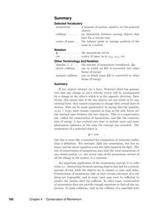Summary
Selected Vocabulary
momentum . . . a measure of motion, equal to mv for material
objects
collision . . . . . an interaction between moving objects that
lasts for a certain time
center of mass . . the balance point or average position of the
mass in a system
Notation
p . . . . . . . . . . the momentum vector
cm . . . . . . . . . center of mass, as in xcm, acm, etc.
Other Terminology and Notation
impulse, I, J . . the amount of momentum transferred, ∆p
elastic collision . one in which no KE is converted into other
forms of energy
inelastic collision one in which some KE is converted to other
forms of energy
Summary
If two objects interact via a force, Newton’s third law guaran-
tees that any change in one’s velocity vector will be accompanied
by a change in the other’s which is in the opposite direction. Intu-
itively, this means that if the two objects are not acted on by any
external force, they cannot cooperate to change their overall state of
motion. This can be made quantitative by saying that the quantity
m1v1 + m2v2 must remain constant as long as the only forces are
the internal ones between the two objects. This is a conservation
law, called the conservation of momentum, and like the conserva-
tion of energy, it has evolved over time to include more and more
phenomena unknown at the time the concept was invented. The
momentum of a material object is
p = mv ,
but this is more like a standard for comparison of momenta rather
than a deﬁnition. For instance, light has momentum, but has no
mass, and the above equation is not the right equation for light. The
law of conservation of momentum says that the total momentum of
any closed system, i.e., the vector sum of the momentum vectors of
all the things in the system, is a constant.
An important application of the momentum concept is to colli-
sions, i.e., interactions between moving objects that last for a certain
amount of time while the objects are in contact or near each other.
Conservation of momentum tells us that certain outcomes of a col-
lision are impossible, and in some cases may even be suﬃcient to
predict the motion after the collision. In other cases, conservation
of momentum does not provide enough equations to ﬁnd all the un-
knowns. In some collisions, such as the collision of a superball with
100 Chapter 4 Conservation of Momentum
 