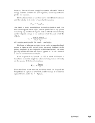 the ﬂoor, very little kinetic energy is converted into other forms of
energy, and this provides one more equation, which may suﬃce to
predict the outcome.
The total momentum of a system can be related to its total mass
and the velocity of its center of mass by the equation
ptotal = mtotalvcm .
The center of mass, introduced on an intuitive basis in book 1 as
the “balance point” of an object, can be generalized to any system
containing any number of objects, and is deﬁned mathematically
as the weighted average of the positions of all the parts of all the
objects,
xcm =
m1x1 + m2x2 + . . .
m1 + m2 + . . .
,
with similar equations for the y and z coordinates.
The frame of reference moving with the center of mass of a closed
system is always a valid inertial frame, and many problems can be
greatly simpliﬁed by working them in the inertial frame. For exam-
ple, any collision between two objects appears in the c.m. frame as
a head-on one-dimensional collision.
When a system is not closed, the rate at which momentum is
transferred in or out is simply the total force being exerted externally
on the system. If the force is constant,
Ftotal =
∆ptotal
∆t
.
When the force is not constant, the force equals the slope of the
tangent line on a graph of p versus t, and the change in momentum
equals the area under the F − t graph.
Summary 101
 