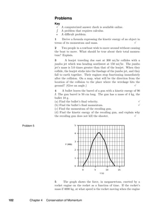 Problems
Key√
A computerized answer check is available online.
A problem that requires calculus.
A diﬃcult problem.
1 Derive a formula expressing the kinetic energy of an object in
terms of its momentum and mass.
√
2 Two people in a rowboat wish to move around without causing
the boat to move. What should be true about their total momen-
tum? Explain.
3 A learjet traveling due east at 300 mi/hr collides with a
jumbo jet which was heading southwest at 150 mi/hr. The jumbo
jet’s mass is 5.0 times greater than that of the learjet. When they
collide, the learjet sticks into the fuselage of the jumbo jet, and they
fall to earth together. Their engines stop functioning immediately
after the collision. On a map, what will be the direction from the
location of the collision to the place where the wreckage hits the
ground? (Give an angle.)
√
4 A bullet leaves the barrel of a gun with a kinetic energy of 90
J. The gun barrel is 50 cm long. The gun has a mass of 4 kg, the
bullet 10 g.
(a) Find the bullet’s ﬁnal velocity.
√
(b) Find the bullet’s ﬁnal momentum.
√
(c) Find the momentum of the recoiling gun.
(d) Find the kinetic energy of the recoiling gun, and explain why
the recoiling gun does not kill the shooter.
√
Problem 5
5 The graph shows the force, in meganewtons, exerted by a
rocket engine on the rocket as a function of time. If the rocket’s
mass if 4000 kg, at what speed is the rocket moving when the engine
102 Chapter 4 Conservation of Momentum
 