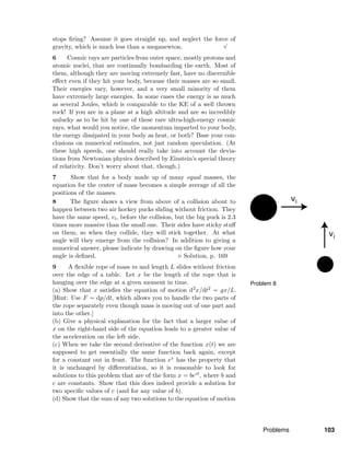 Problem 8
stops ﬁring? Assume it goes straight up, and neglect the force of
gravity, which is much less than a meganewton.
√
6 Cosmic rays are particles from outer space, mostly protons and
atomic nuclei, that are continually bombarding the earth. Most of
them, although they are moving extremely fast, have no discernible
eﬀect even if they hit your body, because their masses are so small.
Their energies vary, however, and a very small minority of them
have extremely large energies. In some cases the energy is as much
as several Joules, which is comparable to the KE of a well thrown
rock! If you are in a plane at a high altitude and are so incredibly
unlucky as to be hit by one of these rare ultra-high-energy cosmic
rays, what would you notice, the momentum imparted to your body,
the energy dissipated in your body as heat, or both? Base your con-
clusions on numerical estimates, not just random speculation. (At
these high speeds, one should really take into account the devia-
tions from Newtonian physics described by Einstein’s special theory
of relativity. Don’t worry about that, though.)
7 Show that for a body made up of many equal masses, the
equation for the center of mass becomes a simple average of all the
positions of the masses.
8 The ﬁgure shows a view from above of a collision about to
happen between two air hockey pucks sliding without friction. They
have the same speed, vi, before the collision, but the big puck is 2.3
times more massive than the small one. Their sides have sticky stuﬀ
on them, so when they collide, they will stick together. At what
angle will they emerge from the collision? In addition to giving a
numerical answer, please indicate by drawing on the ﬁgure how your
angle is deﬁned. Solution, p. 169
9 A ﬂexible rope of mass m and length L slides without friction
over the edge of a table. Let x be the length of the rope that is
hanging over the edge at a given moment in time.
(a) Show that x satisﬁes the equation of motion d2
x/dt2 = gx/L.
[Hint: Use F = dp/dt, which allows you to handle the two parts of
the rope separately even though mass is moving out of one part and
into the other.]
(b) Give a physical explanation for the fact that a larger value of
x on the right-hand side of the equation leads to a greater value of
the acceleration on the left side.
(c) When we take the second derivative of the function x(t) we are
supposed to get essentially the same function back again, except
for a constant out in front. The function ex has the property that
it is unchanged by diﬀerentiation, so it is reasonable to look for
solutions to this problem that are of the form x = bect, where b and
c are constants. Show that this does indeed provide a solution for
two speciﬁc values of c (and for any value of b).
(d) Show that the sum of any two solutions to the equation of motion
Problems 103
 
