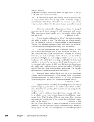 is also a solution.
(e) Find the solution for the case where the rope starts at rest at
t = 0 with some nonzero value of x.
10 A very massive object with velocity v collides head-on with
an object at rest whose mass is very small. No kinetic energy is
converted into other forms. Prove that the low-mass object recoils
with velocity 2v. [Hint: Use the center-of-mass frame of reference.]
11 When the contents of a refrigerator cool down, the changed
molecular speeds imply changes in both momentum and energy.
Why, then, does a fridge transfer power through its radiator coils,
but not force? Solution, p. 169
12 A 10-kg bowling ball moving at 2.0 m/s hits a 1.0-kg bowling
pin, which is initially at rest. The other pins are all gone already,
and the collision is head-on, so that the motion is one-dimensional.
Assume that negligible amounts of heat and sound are produced.
Find the velocity of the pin immediately after the collision.
13 A rocket ejects exhaust with an exhaust velocity u. The
rate at which the exhaust mass is used (mass per unit time) is b.
We assume that the rocket accelerates in a straight line starting
from rest, and that no external forces act on it. Let the rocket’s
initial mass (fuel plus the body and payload) be mi, and mf be its
ﬁnal mass, after all the fuel is used up. (a) Find the rocket’s ﬁnal
velocity, v, in terms of u, mi, and mf . (b) A typical exhaust velocity
for chemical rocket engines is 4000 m/s. Estimate the initial mass
of a rocket that could accelerate a one-ton payload to 10% of the
speed of light, and show that this design won’t work. (For the sake
of the estimate, ignore the mass of the fuel tanks.)
14 A ﬁrework shoots up into the air, and just before it explodes
it has a certain momentum and kinetic energy. What can you say
about the momenta and kinetic energies of the pieces immediately
after the explosion? [Based on a problem from PSSC Physics.]
Solution, p. 169
15 Suppose a system consisting of pointlike particles has a total
kinetic energy Kcm measured in the center-of-mass frame of refer-
ence. Since they are pointlike, they cannot have any energy due to
internal motion.
(a) Prove that in a diﬀerent frame of reference, moving with veloc-
ity u relative to the center-of-mass frame, the total kinetic energy
equals Kcm + M|u|2/2, where M is the total mass. [Hint: You can
save yourself a lot of writing if you express the total kinetic energy
using the dot product.] Solution, p. 169
(b) Use this to prove that if energy is conserved in one frame of
reference, then it is conserved in every frame of reference. The total
energy equals the total kinetic energy plus the sum of the potential
104 Chapter 4 Conservation of Momentum
 
