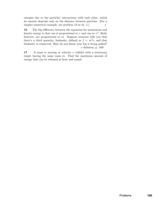 energies due to the particles’ interactions with each other, which
we assume depends only on the distance between particles. [For a
simpler numerical example, see problem 13 in ch. 1.]
16 The big diﬀerence between the equations for momentum and
kinetic energy is that one is proportional to v and one to v2. Both,
however, are proportional to m. Suppose someone tells you that
there’s a third quantity, funkosity, deﬁned as f = m2v, and that
funkosity is conserved. How do you know your leg is being pulled?
Solution, p. 169
17 A mass m moving at velocity v collides with a stationary
target having the same mass m. Find the maximum amount of
energy that can be released as heat and sound.
Problems 105
 