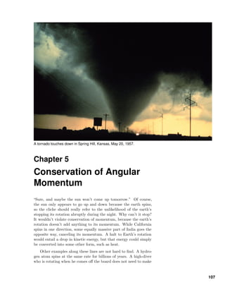 A tornado touches down in Spring Hill, Kansas, May 20, 1957.
Chapter 5
Conservation of Angular
Momentum
“Sure, and maybe the sun won’t come up tomorrow.” Of course,
the sun only appears to go up and down because the earth spins,
so the cliche should really refer to the unlikelihood of the earth’s
stopping its rotation abruptly during the night. Why can’t it stop?
It wouldn’t violate conservation of momentum, because the earth’s
rotation doesn’t add anything to its momentum. While California
spins in one direction, some equally massive part of India goes the
opposite way, canceling its momentum. A halt to Earth’s rotation
would entail a drop in kinetic energy, but that energy could simply
be converted into some other form, such as heat.
Other examples along these lines are not hard to ﬁnd. A hydro-
gen atom spins at the same rate for billions of years. A high-diver
who is rotating when he comes oﬀ the board does not need to make
107
 