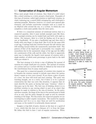 b / An overhead view of a
piece of putty being thrown at
a door. Even though the putty
is neither spinning nor traveling
along a curve, we must deﬁne it
as having some kind of “rotation”
because it is able to make the
door rotate.
c / As seen by someone standing
at the axis, the putty changes
its angular position. We there-
fore deﬁne it as having angular
momentum.
5.1 Conservation of Angular Momentum
When most people think of rotation, they think of a solid object
like a wheel rotating in a circle around a ﬁxed point. Examples of
this type of rotation, called rigid rotation or rigid-body rotation, in-
clude a spinning top, a seated child’s swinging leg, and a helicopter’s
spinning propeller. Rotation, however, is a much more general phe-
nomenon, and includes noncircular examples such as a comet in
an elliptical orbit around the sun, or a cyclone, in which the core
completes a circle more quickly than the outer parts.
If there is a numerical measure of rotational motion that is a
conserved quantity, then it must include nonrigid cases like these,
since nonrigid rotation can be traded back and forth with rigid ro-
tation. For instance, there is a trick for ﬁnding out if an egg is
raw or hardboiled. If you spin a hardboiled egg and then stop it
brieﬂy with your ﬁnger, it stops dead. But if you do the same with
a raw egg, it springs back into rotation because the soft interior was
still swirling around within the momentarily motionless shell. The
pattern of ﬂow of the liquid part is presumably very complex and
nonuniform due to the asymmetric shape of the egg and the diﬀer-
ent consistencies of the yolk and the white, but there is apparently
some way to describe the liquid’s total amount of rotation with a
single number, of which some percentage is given back to the shell
when you release it.
The best strategy is to devise a way of deﬁning the amount of
rotation of a single small part of a system. The amount of rotation
of a system such as a cyclone will then be deﬁned as the total of all
the contributions from its many small parts.
The quest for a conserved quantity of rotation even requires us
to broaden the rotation concept to include cases where the motion
doesn’t repeat or even curve around. If you throw a piece of putty
at a door, the door will recoil and start rotating. The putty was
traveling straight, not in a circle, but if there is to be a general
conservation law that can cover this situation, it appears that we
must describe the putty as having had some “rotation,” which it
then gave up to the door. The best way of thinking about it is to
attribute rotation to any moving object or part of an object that
changes its angle in relation to the axis of rotation. In the putty-
and-door example, the hinge of the door is the natural point to think
of as an axis, and the putty changes its angle as seen by someone
standing at the hinge. For this reason, the conserved quantity we are
investigating is called angular momentum. The symbol for angular
momentum can’t be a or m, since those are used for acceleration
and mass, so the symbol L is arbitrarily chosen instead.
Imagine a 1-kg blob of putty, thrown at the door at a speed of
1 m/s, which hits the door at a distance of 1 m from the hinge.
We deﬁne this blob to have 1 unit of angular momentum. When
Section 5.1 Conservation of Angular Momentum 109
 