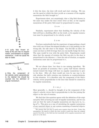 d / A putty blob thrown di-
rectly at the axis has no angular
motion, and therefore no angular
momentum. It will not cause the
door to rotate.
e / Only the component of
the velocity vector perpendicular
to the dashed line should be
counted into the deﬁnition of
angular momentum.
it hits the door, the door will recoil and start rotating. We can
use the speed at which the door recoils as a measure of the angular
momentum the blob brought in.1
Experiments show, not surprisingly, that a 2-kg blob thrown in
the same way makes the door rotate twice as fast, so the angular
momentum of the putty blob must be proportional to mass,
L ∝ m .
Similarly, experiments show that doubling the velocity of the
blob will have a doubling eﬀect on the result, so its angular momen-
tum must be proportional to its velocity as well,
L ∝ mv .
You have undoubtedly had the experience of approaching a closed
door with one of those bar-shaped handles on it and pushing on the
wrong side, the side close to the hinges. You feel like an idiot, be-
cause you have so little leverage that you can hardly budge the door.
The same would be true with the putty blob. Experiments would
show that the amount of rotation the blob can give to the door is
proportional to the distance, r, from the axis of rotation, so angular
momentum must also be proportional to r,
L ∝ mvr .
We are almost done, but there is one missing ingredient. We
know on grounds of symmetry that a putty ball thrown directly
inward toward the hinge will have no angular momentum to give
to the door. After all, there would not even be any way to de-
cide whether the ball’s rotation was clockwise or counterclockwise
in this situation. It is therefore only the component of the blob’s
velocity vector perpendicular to the door that should be counted in
its angular momentum,
L = mv⊥r .
More generally, v⊥ should be thought of as the component of the
object’s velocity vector that is perpendicular to the line joining the
object to the axis of rotation.
We ﬁnd that this equation agrees with the deﬁnition of the origi-
nal putty blob as having one unit of angular momentum, and we can
now see that the units of angular momentum are (kg·m/s)·m, i.e.,
kg·m2/s. This gives us a way of calculating the angular momentum
of any material object or any system consisting of material objects:
1
We assume that the door is much more massive than the blob. Under this
assumption, the speed at which the door recoils is much less than the original
speed of the blob, so the blob has lost essentially all its angular momentum, and
given it to the door.
110 Chapter 5 Conservation of Angular Momentum
 
