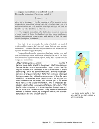 f / A ﬁgure skater pulls in her
arms so that she can execute a
spin more rapidly.
angular momentum of a material object
The angular momentum of a moving particle is
L = mv⊥r ,
where m is its mass, v⊥ is the component of its velocity vector
perpendicular to the line joining it to the axis of rotation, and r is
its distance from the axis. Positive and negative signs are used to
describe opposite directions of rotation.
The angular momentum of a ﬁnite-sized object or a system
of many objects is found by dividing it up into many small parts,
applying the equation to each part, and adding to ﬁnd the total
amount of angular momentum.
Note that r is not necessarily the radius of a circle. (As implied
by the qualiﬁers, matter isn’t the only thing that can have angular
momentum. Light can also have angular momentum, and the above
equation would not apply to light.)
Conservation of angular momentum has been veriﬁed over and
over again by experiment, and is now believed to be one of the three
most fundamental principles of physics, along with conservation of
energy and momentum.
A ﬁgure skater pulls her arms in example 1
When a ﬁgure skater is twirling, there is very little friction between
her and the ice, so she is essentially a closed system, and her
angular momentum is conserved. If she pulls her arms in, she is
decreasing r for all the atoms in her arms. It would violate con-
servation of angular momentum if she then continued rotating at
the same speed, i.e., taking the same amount of time for each
revolution, because her arms’ contributions to her angular mo-
mentum would have decreased, and no other part of her would
have increased its angular momentum. This is impossible be-
cause it would violate conservation of angular momentum. If her
total angular momentum is to remain constant, the decrease in r
for her arms must be compensated for by an overall increase in
her rate of rotation. That is, by pulling her arms in, she substan-
tially reduces the time for each rotation.
Section 5.1 Conservation of Angular Momentum 111
 
