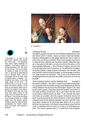 h / Example 3. A view of the
earth-moon system from above
the north pole. All distances
have been highly distorted for
legibility. The earth’s rotation is
counterclockwise from this point
of view (arrow). The moon’s grav-
ity creates a bulge on the side
near it, because its gravitational
pull is stronger there, and an
“anti-bulge” on the far side, since
its gravity there is weaker. For
simplicity, let’s focus on the tidal
bulge closer to the moon. Its
frictional force is trying to slow
down the earth’s rotation, so its
force on the earth’s solid crust is
toward the bottom of the ﬁgure.
By Newton’s third law, the crust
must thus make a force on the
bulge which is toward the top of
the ﬁgure. This causes the bulge
to be pulled forward at a slight
angle, and the bulge’s gravity
therefore pulls the moon forward,
accelerating its orbital motion
about the earth and ﬂinging it
outward.
g / Example 2.
Changing the axis example 2
An object’s angular momentum can be different depending on the
axis about which it rotates. Figure g shows shows two double-
exposure photographs a viola player tipping the bow in order to
cross from one string to another. Much more angular momentum
is required when playing near the bow’s handle, called the frog,
as in the panel on the right; not only are most of the atoms in the
bow at greater distances, r, from the axis of rotation, but the ones
in the tip also have more momentum, p. It is difﬁcult for the player
to quickly transfer a large angular momentum into the bow, and
then transfer it back out just as quickly. (In the language of section
5.4, large torques are required.) This is one of the reasons that
string players tend to stay near the middle of the bow as much as
possible.
Earth’s slowing rotation and the receding moon example 3
As noted in chapter 1, the earth’s rotation is actually slowing down
very gradually, with the kinetic energy being dissipated as heat by
friction between the land and the tidal bulges raised in the seas
by the earth’s gravity. Does this mean that angular momentum is
not really perfectly conserved? No, it just means that the earth
is not quite a closed system by itself. If we consider the earth
and moon as a system, then the angular momentum lost by the
earth must be gained by the moon somehow. In fact very precise
measurements of the distance between the earth and the moon
have been carried out by bouncing laser beams off of a mirror
left there by astronauts, and these measurements show that the
moon is receding from the earth at a rate of 4 centimeters per
year! The moon’s greater value of r means that it has a greater
112 Chapter 5 Conservation of Angular Momentum
 
