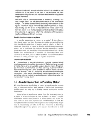 angular momentum, and the increase turns out to be exactly the
amount lost by the earth. In the days of the dinosaurs, the days
were signiﬁcantly shorter, and the moon was closer and appeared
bigger in the sky.
But what force is causing the moon to speed up, drawing it out
into a larger orbit? It is the gravitational forces of the earth’s tidal
bulges. The effect is described qualitatively in the caption of the
ﬁgure. The result would obviously be extremely difﬁcult to calcu-
late directly, and this is one of those situations where a conserva-
tion law allows us to make precise quantitative statements about
the outcome of a process when the calculation of the process
itself would be prohibitively complex.
Restriction to rotation in a plane
Is angular momentum a vector, or a scalar? It does have a
direction in space, but it’s a direction of rotation, not a straight-line
direction like the directions of vectors such as velocity or force. It
turns out that there is a way of deﬁning angular momentum as a
vector, but in this book the examples will be conﬁned to a single
plane of rotation, i.e., eﬀectively two-dimensional situations. In this
special case, we can choose to visualize the plane of rotation from
one side or the other, and to deﬁne clockwise and counterclockwise
rotation as having opposite signs of angular momentum.
Discussion Question
A Conservation of plain old momentum, p, can be thought of as the
greatly expanded and modiﬁed descendant of Galileo’s original principle
of inertia, that no force is required to keep an object in motion. The princi-
ple of inertia is counterintuitive, and there are many situations in which it
appears superﬁcially that a force is needed to maintain motion, as main-
tained by Aristotle. Think of a situation in which conservation of angular
momentum, L, also seems to be violated, making it seem incorrectly that
something external must act on a closed system to keep its angular mo-
mentum from “running down.”
5.2 Angular Momentum in Planetary Motion
We now discuss the application of conservation of angular momen-
tum to planetary motion, both because of its intrinsic importance
and because it is a good way to develop a visual intuition for angular
momentum.
Kepler’s law of equal areas states that the area swept out by
a planet in a certain length of time is always the same. Angular
momentum had not been invented in Kepler’s time, and he did not
even know the most basic physical facts about the forces at work. He
thought of this law as an entirely empirical and unexpectedly simple
way of summarizing his data, a rule that succeeded in describing
and predicting how the planets sped up and slowed down in their
Section 5.2 Angular Momentum in Planetary Motion 113
 