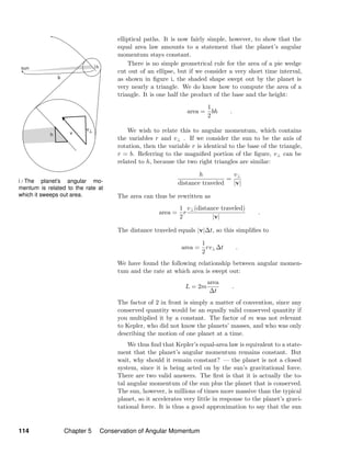 i / The planet’s angular mo-
mentum is related to the rate at
which it sweeps out area.
elliptical paths. It is now fairly simple, however, to show that the
equal area law amounts to a statement that the planet’s angular
momentum stays constant.
There is no simple geometrical rule for the area of a pie wedge
cut out of an ellipse, but if we consider a very short time interval,
as shown in ﬁgure i, the shaded shape swept out by the planet is
very nearly a triangle. We do know how to compute the area of a
triangle. It is one half the product of the base and the height:
area =
1
2
bh .
We wish to relate this to angular momentum, which contains
the variables r and v⊥ . If we consider the sun to be the axis of
rotation, then the variable r is identical to the base of the triangle,
r = b. Referring to the magniﬁed portion of the ﬁgure, v⊥ can be
related to h, because the two right triangles are similar:
h
distance traveled
=
v⊥
|v|
The area can thus be rewritten as
area =
1
2
r
v⊥(distance traveled)
|v|
.
The distance traveled equals |v|∆t, so this simpliﬁes to
area =
1
2
rv⊥∆t .
We have found the following relationship between angular momen-
tum and the rate at which area is swept out:
L = 2m
area
∆t
.
The factor of 2 in front is simply a matter of convention, since any
conserved quantity would be an equally valid conserved quantity if
you multiplied it by a constant. The factor of m was not relevant
to Kepler, who did not know the planets’ masses, and who was only
describing the motion of one planet at a time.
We thus ﬁnd that Kepler’s equal-area law is equivalent to a state-
ment that the planet’s angular momentum remains constant. But
wait, why should it remain constant? — the planet is not a closed
system, since it is being acted on by the sun’s gravitational force.
There are two valid answers. The ﬁrst is that it is actually the to-
tal angular momentum of the sun plus the planet that is conserved.
The sun, however, is millions of times more massive than the typical
planet, so it accelerates very little in response to the planet’s gravi-
tational force. It is thus a good approximation to say that the sun
114 Chapter 5 Conservation of Angular Momentum
 
