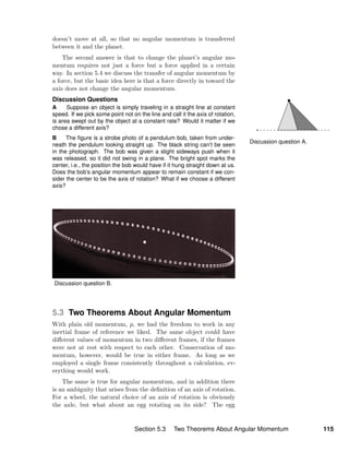 Discussion question A.
doesn’t move at all, so that no angular momentum is transferred
between it and the planet.
The second answer is that to change the planet’s angular mo-
mentum requires not just a force but a force applied in a certain
way. In section 5.4 we discuss the transfer of angular momentum by
a force, but the basic idea here is that a force directly in toward the
axis does not change the angular momentum.
Discussion Questions
A Suppose an object is simply traveling in a straight line at constant
speed. If we pick some point not on the line and call it the axis of rotation,
is area swept out by the object at a constant rate? Would it matter if we
chose a different axis?
B The ﬁgure is a strobe photo of a pendulum bob, taken from under-
neath the pendulum looking straight up. The black string can’t be seen
in the photograph. The bob was given a slight sideways push when it
was released, so it did not swing in a plane. The bright spot marks the
center, i.e., the position the bob would have if it hung straight down at us.
Does the bob’s angular momentum appear to remain constant if we con-
sider the center to be the axis of rotation? What if we choose a different
axis?
Discussion question B.
5.3 Two Theorems About Angular Momentum
With plain old momentum, p, we had the freedom to work in any
inertial frame of reference we liked. The same object could have
diﬀerent values of momentum in two diﬀerent frames, if the frames
were not at rest with respect to each other. Conservation of mo-
mentum, however, would be true in either frame. As long as we
employed a single frame consistently throughout a calculation, ev-
erything would work.
The same is true for angular momentum, and in addition there
is an ambiguity that arises from the deﬁnition of an axis of rotation.
For a wheel, the natural choice of an axis of rotation is obviously
the axle, but what about an egg rotating on its side? The egg
Section 5.3 Two Theorems About Angular Momentum 115
 