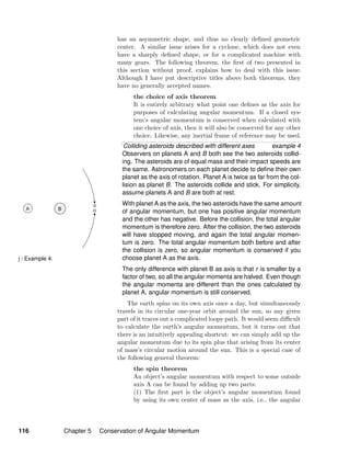 j / Example 4.
has an asymmetric shape, and thus no clearly deﬁned geometric
center. A similar issue arises for a cyclone, which does not even
have a sharply deﬁned shape, or for a complicated machine with
many gears. The following theorem, the ﬁrst of two presented in
this section without proof, explains how to deal with this issue.
Although I have put descriptive titles above both theorems, they
have no generally accepted names.
the choice of axis theorem
It is entirely arbitrary what point one deﬁnes as the axis for
purposes of calculating angular momentum. If a closed sys-
tem’s angular momentum is conserved when calculated with
one choice of axis, then it will also be conserved for any other
choice. Likewise, any inertial frame of reference may be used.
Colliding asteroids described with different axes example 4
Observers on planets A and B both see the two asteroids collid-
ing. The asteroids are of equal mass and their impact speeds are
the same. Astronomers on each planet decide to deﬁne their own
planet as the axis of rotation. Planet A is twice as far from the col-
lision as planet B. The asteroids collide and stick. For simplicity,
assume planets A and B are both at rest.
With planet A as the axis, the two asteroids have the same amount
of angular momentum, but one has positive angular momentum
and the other has negative. Before the collision, the total angular
momentum is therefore zero. After the collision, the two asteroids
will have stopped moving, and again the total angular momen-
tum is zero. The total angular momentum both before and after
the collision is zero, so angular momentum is conserved if you
choose planet A as the axis.
The only difference with planet B as axis is that r is smaller by a
factor of two, so all the angular momenta are halved. Even though
the angular momenta are different than the ones calculated by
planet A, angular momentum is still conserved.
The earth spins on its own axis once a day, but simultaneously
travels in its circular one-year orbit around the sun, so any given
part of it traces out a complicated loopy path. It would seem diﬃcult
to calculate the earth’s angular momentum, but it turns out that
there is an intuitively appealing shortcut: we can simply add up the
angular momentum due to its spin plus that arising from its center
of mass’s circular motion around the sun. This is a special case of
the following general theorem:
the spin theorem
An object’s angular momentum with respect to some outside
axis A can be found by adding up two parts:
(1) The ﬁrst part is the object’s angular momentum found
by using its own center of mass as the axis, i.e., the angular
116 Chapter 5 Conservation of Angular Momentum
 