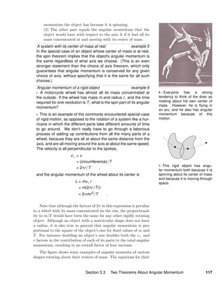 k / Everyone has a strong
tendency to think of the diver as
rotating about his own center of
mass. However, he is ﬂying in
an arc, and he also has angular
momentum because of this
motion.
l / This rigid object has angu-
lar momentum both because it is
spinning about its center of mass
and because it is moving through
space.
momentum the object has because it is spinning.
(2) The other part equals the angular momentum that the
object would have with respect to the axis A if it had all its
mass concentrated at and moving with its center of mass.
A system with its center of mass at rest example 5
In the special case of an object whose center of mass is at rest,
the spin theorem implies that the object’s angular momentum is
the same regardless of what axis we choose. (This is an even
stronger statement than the choice of axis theorem, which only
guarantees that angular momentum is conserved for any given
choice of axis, without specifying that it is the same for all such
choices.)
Angular momentum of a rigid object example 6
A motorcycle wheel has almost all its mass concentrated at
the outside. If the wheel has mass m and radius r, and the time
required for one revolution is T, what is the spin part of its angular
momentum?
This is an example of the commonly encountered special case
of rigid motion, as opposed to the rotation of a system like a hur-
ricane in which the different parts take different amounts of time
to go around. We don’t really have to go through a laborious
process of adding up contributions from all the many parts of a
wheel, because they are all at about the same distance from the
axis, and are all moving around the axis at about the same speed.
The velocity is all perpendicular to the spokes,
v⊥ = v
= (circumference)/T
= 2πr/T ,
and the angular momentum of the wheel about its center is
L = mv⊥r
= m(2πr/T)r
= 2πmr2
/T .
Note that although the factors of 2π in this expression is peculiar
to a wheel with its mass concentrated on the rim, the proportional-
ity to m/T would have been the same for any other rigidly rotating
object. Although an object with a noncircular shape does not have
a radius, it is also true in general that angular momentum is pro-
portional to the square of the object’s size for ﬁxed values of m and
T. For instance doubling an object’s size doubles both the v⊥ and
r factors in the contribution of each of its parts to the total angular
momentum, resulting in an overall factor of four increase.
The ﬁgure shows some examples of angular momenta of various
shapes rotating about their centers of mass. The equations for their
Section 5.3 Two Theorems About Angular Momentum 117
 