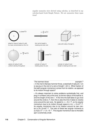 angular momenta were derived using calculus, as described in my
calculus-based book Simple Nature. Do not memorize these equa-
tions!
The hammer throw example 7
In the men’s Olympic hammer throw, a steel ball of radius 6.1 cm
is swung on the end of a wire of length 1.22 m. What fraction of
the ball’s angular momentum comes from its rotation, as opposed
to its motion through space?
It’s always important to solve problems symbolically ﬁrst, and
plug in numbers only at the end, so let the radius of the ball be b,
and the length of the wire . If the time the ball takes to go once
around the circle is T, then this is also the time it takes to revolve
once around its own axis. Its speed is v = 2π /T, so its angular
momentum due to its motion through space is mv = 2πm 2/T.
Its angular momentum due to its rotation around its own cen-
ter is (4π/5)mb2/T. The ratio of these two angular momenta is
(2/5)(b/ )2 = 1.0×10−3. The angular momentum due to the ball’s
spin is extremely small.
118 Chapter 5 Conservation of Angular Momentum
 