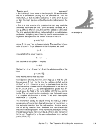 m / Example 8.
Toppling a rod example 8
A rod of length b and mass m stands upright. We want to strike
the rod at the bottom, causing it to fall and land ﬂat. Find the
momentum, p, that should be delivered, in terms of m, b, and
g. Can this really be done without having the rod scrape on the
ﬂoor?
This is a nice example of a question that can very nearly be
answered based only on units. Since the three variables, m, b,
and g, all have different units, they can’t be added or subtracted.
The only way to combine them mathematically is by multiplication
or division. Multiplying one of them by itself is exponentiation, so
in general we expect that the answer must be of the form
p = Amj
bk
gl
,
where A, j, k, and l are unitless constants. The result has to have
units of kg·m/s. To get kilograms to the ﬁrst power, we need
j = 1 ,
meters to the ﬁrst power requires
k + l = 1 ,
and seconds to the power −1 implies
l = 1/2 .
We ﬁnd j = 1, k = 1/2, and l = 1/2, so the solution must be of the
form
p = Am bg .
Note that no physics was required!
Consideration of units, however, won’t help us to ﬁnd the unit-
less constant A. Let t be the time the rod takes to fall, so that
(1/2)gt2 = b/2. If the rod is going to land exactly on its side,
then the number of revolutions it completes while in the air must
be 1/4, or 3/4, or 5/4, . . . , but all the possibilities greater than 1/4
would cause the head of the rod to collide with the ﬂoor prema-
turely. The rod must therefore rotate at a rate that would cause
it to complete a full rotation in a time T = 4t, and it has angular
momentum L = (π/6)mb2/T.
The momentum lost by the object striking the rod is p, and by
conservation of momentum, this is the amount of momentum, in
the horizontal direction, that the rod acquires. In other words,
the rod will ﬂy forward a little. However, this has no effect on
the solution to the problem. More importantly, the object striking
the rod loses angular momentum bp/2, which is also transferred
to the rod. Equating this to the expression above for L, we ﬁnd
p = (π/12)m bg.
Section 5.3 Two Theorems About Angular Momentum 119
 