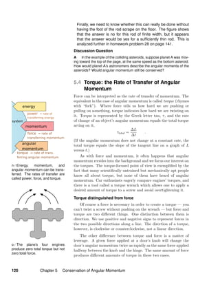 n / Energy, momentum, and
angular momentum can be trans-
ferred. The rates of transfer are
called power, force, and torque.
o / The plane’s four engines
produce zero total torque but not
zero total force.
Finally, we need to know whether this can really be done without
having the foot of the rod scrape on the ﬂoor. The ﬁgure shows
that the answer is no for this rod of ﬁnite width, but it appears
that the answer would be yes for a sufﬁciently thin rod. This is
analyzed further in homework problem 28 on page 141.
Discussion Question
A In the example of the colliding asteroids, suppose planet A was mov-
ing toward the top of the page, at the same speed as the bottom asteroid.
How would planet A’s astronomers describe the angular momenta of the
asteroids? Would angular momentum still be conserved?
5.4 Torque: the Rate of Transfer of Angular
Momentum
Force can be interpreted as the rate of transfer of momentum. The
equivalent in the case of angular momentum is called torque (rhymes
with “fork”). Where force tells us how hard we are pushing or
pulling on something, torque indicates how hard we are twisting on
it. Torque is represented by the Greek letter tau, τ, and the rate
of change of an object’s angular momentum equals the total torque
acting on it,
τtotal =
∆L
∆t
.
(If the angular momentum does not change at a constant rate, the
total torque equals the slope of the tangent line on a graph of L
versus t.)
As with force and momentum, it often happens that angular
momentum recedes into the background and we focus our interest on
the torques. The torque-focused point of view is exempliﬁed by the
fact that many scientiﬁcally untrained but mechanically apt people
know all about torque, but none of them have heard of angular
momentum. Car enthusiasts eagerly compare engines’ torques, and
there is a tool called a torque wrench which allows one to apply a
desired amount of torque to a screw and avoid overtightening it.
Torque distinguished from force
Of course a force is necessary in order to create a torque — you
can’t twist a screw without pushing on the wrench — but force and
torque are two diﬀerent things. One distinction between them is
direction. We use positive and negative signs to represent forces in
the two possible directions along a line. The direction of a torque,
however, is clockwise or counterclockwise, not a linear direction.
The other diﬀerence between torque and force is a matter of
leverage. A given force applied at a door’s knob will change the
door’s angular momentum twice as rapidly as the same force applied
halfway between the knob and the hinge. The same amount of force
produces diﬀerent amounts of torque in these two cases.
120 Chapter 5 Conservation of Angular Momentum
 