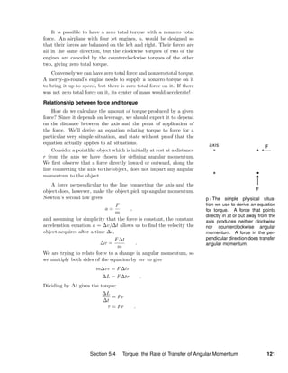 p / The simple physical situa-
tion we use to derive an equation
for torque. A force that points
directly in at or out away from the
axis produces neither clockwise
nor counterclockwise angular
momentum. A force in the per-
pendicular direction does transfer
angular momentum.
It is possible to have a zero total torque with a nonzero total
force. An airplane with four jet engines, o, would be designed so
that their forces are balanced on the left and right. Their forces are
all in the same direction, but the clockwise torques of two of the
engines are canceled by the counterclockwise torques of the other
two, giving zero total torque.
Conversely we can have zero total force and nonzero total torque.
A merry-go-round’s engine needs to supply a nonzero torque on it
to bring it up to speed, but there is zero total force on it. If there
was not zero total force on it, its center of mass would accelerate!
Relationship between force and torque
How do we calculate the amount of torque produced by a given
force? Since it depends on leverage, we should expect it to depend
on the distance between the axis and the point of application of
the force. We’ll derive an equation relating torque to force for a
particular very simple situation, and state without proof that the
equation actually applies to all situations.
Consider a pointlike object which is initially at rest at a distance
r from the axis we have chosen for deﬁning angular momentum.
We ﬁrst observe that a force directly inward or outward, along the
line connecting the axis to the object, does not impart any angular
momentum to the object.
A force perpendicular to the line connecting the axis and the
object does, however, make the object pick up angular momentum.
Newton’s second law gives
a =
F
m
,
and assuming for simplicity that the force is constant, the constant
acceleration equation a = ∆v/∆t allows us to ﬁnd the velocity the
object acquires after a time ∆t,
∆v =
F∆t
m
.
We are trying to relate force to a change in angular momentum, so
we multiply both sides of the equation by mr to give
m∆vr = F∆tr
∆L = F∆tr .
Dividing by ∆t gives the torque:
∆L
∆t
= Fr
τ = Fr .
Section 5.4 Torque: the Rate of Transfer of Angular Momentum 121
 