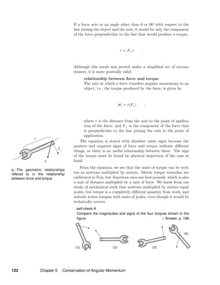 q / The geometric relationships
refered to in the relationship
between force and torque.
If a force acts at an angle other than 0 or 90 ◦with respect to the
line joining the object and the axis, it would be only the component
of the force perpendicular to the line that would produce a torque,
τ = F⊥r .
Although this result was proved under a simpliﬁed set of circum-
stances, it is more generally valid:
relationship between force and torque
The rate at which a force transfers angular momentum to an
object, i.e., the torque produced by the force, is given by
|τ| = r|F⊥| ,
where r is the distance from the axis to the point of applica-
tion of the force, and F⊥ is the component of the force that
is perpendicular to the line joining the axis to the point of
application.
The equation is stated with absolute value signs because the
positive and negative signs of force and torque indicate diﬀerent
things, so there is no useful relationship between them. The sign
of the torque must be found by physical inspection of the case at
hand.
From the equation, we see that the units of torque can be writ-
ten as newtons multiplied by meters. Metric torque wrenches are
calibrated in N·m, but American ones use foot-pounds, which is also
a unit of distance multiplied by a unit of force. We know from our
study of mechanical work that newtons multiplied by meters equal
joules, but torque is a completely diﬀerent quantity from work, and
nobody writes torques with units of joules, even though it would be
technically correct.
self-check A
Compare the magnitudes and signs of the four torques shown in the
ﬁgure. Answer, p. 166
122 Chapter 5 Conservation of Angular Momentum
 