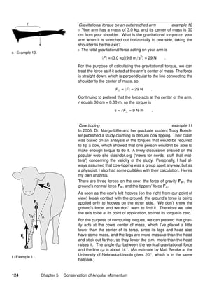 t / Example 11.
s / Example 10.
Gravitational torque on an outstretched arm example 10
Your arm has a mass of 3.0 kg, and its center of mass is 30
cm from your shoulder. What is the gravitational torque on your
arm when it is stretched out horizontally to one side, taking the
shoulder to be the axis?
The total gravitational force acting on your arm is
|F| = (3.0 kg)(9.8 m/s2
) = 29 N .
For the purpose of calculating the gravitational torque, we can
treat the force as if it acted at the arm’s center of mass. The force
is straight down, which is perpendicular to the line connecting the
shoulder to the center of mass, so
F⊥ = |F| = 29 N .
Continuing to pretend that the force acts at the center of the arm,
r equals 30 cm = 0.30 m, so the torque is
τ = rF⊥ = 9 N·m .
Cow tipping example 11
In 2005, Dr. Margo Lillie and her graduate student Tracy Boech-
ler published a study claiming to debunk cow tipping. Their claim
was based on an analysis of the torques that would be required
to tip a cow, which showed that one person wouldn’t be able to
make enough torque to do it. A lively discussion ensued on the
popular web site slashdot.org (“news for nerds, stuff that mat-
ters”) concerning the validity of the study. Personally, I had al-
ways assumed that cow-tipping was a group sport anyway, but as
a physicist, I also had some quibbles with their calculation. Here’s
my own analysis.
There are three forces on the cow: the force of gravity FW , the
ground’s normal force FN, and the tippers’ force FA.
As soon as the cow’s left hooves (on the right from our point of
view) break contact with the ground, the ground’s force is being
applied only to hooves on the other side. We don’t know the
ground’s force, and we don’t want to ﬁnd it. Therefore we take
the axis to be at its point of application, so that its torque is zero.
For the purpose of computing torques, we can pretend that grav-
ity acts at the cow’s center of mass, which I’ve placed a little
lower than the center of its torso, since its legs and head also
have some mass, and the legs are more massive than the head
and stick out farther, so they lower the c.m. more than the head
raises it. The angle θW between the vertical gravitational force
and the line rW is about 14 ◦. (An estimate by Matt Semke at the
University of Nebraska-Lincoln gives 20 ◦, which is in the same
ballpark.)
124 Chapter 5 Conservation of Angular Momentum
 
