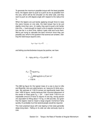 To generate the maximum possible torque with the least possible
force, the tippers want to push at a point as far as possible from
the axis, which will be the shoulder on the other side, and they
want to push at a 90 degree angle with respect to the radius line
rA.
When the tippers are just barely applying enough force to raise
the cow’s hooves on one side, the total torque has to be just
slightly more than zero. (In reality, they want to push a lot harder
than this — hard enough to impart a lot of angular momentum to
the cow fair in a short time, before it gets mad and hurts them.
We’re just trying to calculate the bare minimum force they can
possibly use, which is the question that science can answer.) Set-
ting the total torque equal to zero,
τN + τW + τA = 0 ,
and letting counterclockwise torques be positive, we have
0 − mgrW sin θW + FArA sin 90 ◦
= 0
FA =
rW
rA
mg sin θW
≈
1
1.5
(680 kg)(9.8 m/s2
) sin 14 ◦
= 1100 N .
The 680 kg ﬁgure for the typical mass of a cow is due to Lillie
and Boechler, who are veterinarians, so I assume it’s fairly accu-
rate. My estimate of 1100 N comes out signiﬁcantly lower than
their 1400 N ﬁgure, mainly because their incorrect placement of
the center of mass gives θW = 24 ◦. I don’t think 1100 N is an
impossible amount of force to require of one big, strong person
(it’s equivalent to lifting about 110 kg, or 240 pounds), but given
that the tippers need to impart a large angular momentum fairly
quickly, it’s probably true that several people would be required.
The main practical issue with cow tipping is that cows generally
sleep lying down. Falling on its side can also seriously injure a
cow.
Section 5.4 Torque: the Rate of Transfer of Angular Momentum 125
 