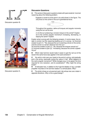 Discussion question B.
Discussion question E.
Discussion Questions
A This series of discussion questions deals with past students’ incorrect
reasoning about the following problem.
Suppose a comet is at the point in its orbit shown in the ﬁgure. The
only force on the comet is the sun’s gravitational force.
Throughout the question, deﬁne all torques and angular momenta
using the sun as the axis.
(1) Is the sun producing a nonzero torque on the comet? Explain.
(2) Is the comet’s angular momentum increasing, decreasing, or
staying the same? Explain.
Explain what is wrong with the following answers. In some cases, the an-
swer is correct, but the reasoning leading up to it is wrong. (a) Incorrect
answer to part (1): “Yes, because the sun is exerting a force on the comet,
and the comet is a certain distance from the sun.”
(b) Incorrect answer to part (1): “No, because the torques cancel out.”
(c) Incorrect answer to part (2): “Increasing, because the comet is speed-
ing up.”
B Which claw hammer would make it easier to get the nail out of the
wood if the same force was applied in the same direction?
C You whirl a rock over your head on the end of a string, and gradually
pull in the string, eventually cutting the radius in half. What happens to
the rock’s angular momentum? What changes occur in its speed, the time
required for one revolution, and its acceleration? Why might the string
break?
D A helicopter has, in addition to the huge fan blades on top, a smaller
propeller mounted on the tail that rotates in a vertical plane. Why?
E The photo shows an amusement park ride whose two cars rotate in
opposite directions. Why is this a good design?
126 Chapter 5 Conservation of Angular Momentum
 