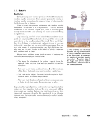 u / The windmills are not closed
systems, but angular momentum
is being transferred out of them
at the same rate it is transferred
in, resulting in constant angular
momentum. To get an idea of
the huge scale of the modern
windmill farm, note the sizes of
the trucks and trailers.
5.5 Statics
Equilibrium
There are many cases where a system is not closed but maintains
constant angular momentum. When a merry-go-round is running at
constant angular momentum, the engine’s torque is being canceled
by the torque due to friction.
When an object has constant momentum and constant angular
momentum, we say that it is in equilibrium. This is a scientiﬁc
redeﬁnition of the common English word, since in ordinary speech
nobody would describe a car spinning out on an icy road as being
in equilibrium.
Very commonly, however, we are interested in cases where an ob-
ject is not only in equilibrium but also at rest, and this corresponds
more closely to the usual meaning of the word. Trees and bridges
have been designed by evolution and engineers to stay at rest, and
to do so they must have not just zero total force acting on them but
zero total torque. It is not enough that they don’t fall down, they
also must not tip over. Statics is the branch of physics concerned
with problems such as these.
Solving statics problems is now simply a matter of applying and
combining some things you already know:
• You know the behaviors of the various types of forces, for
example that a frictional force is always parallel to the surface
of contact.
• You know about vector addition of forces. It is the vector sum
of the forces that must equal zero to produce equilibrium.
• You know about torque. The total torque acting on an object
must be zero if it is to be in equilibrium.
• You know that the choice of axis is arbitrary, so you can make
a choice of axis that makes the problem easy to solve.
In general, this type of problem could involve four equations in four
unknowns: three equations that say the force components add up
to zero, and one equation that says the total torque is zero. Most
cases you’ll encounter will not be this complicated. In the following
example, only the equation for zero total torque is required in order
to get an answer.
Section 5.5 Statics 127
 