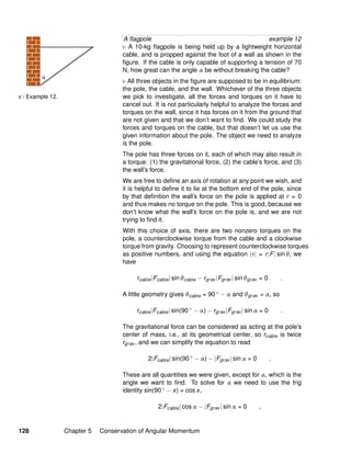 v / Example 12.
A ﬂagpole example 12
A 10-kg ﬂagpole is being held up by a lightweight horizontal
cable, and is propped against the foot of a wall as shown in the
ﬁgure. If the cable is only capable of supporting a tension of 70
N, how great can the angle α be without breaking the cable?
All three objects in the ﬁgure are supposed to be in equilibrium:
the pole, the cable, and the wall. Whichever of the three objects
we pick to investigate, all the forces and torques on it have to
cancel out. It is not particularly helpful to analyze the forces and
torques on the wall, since it has forces on it from the ground that
are not given and that we don’t want to ﬁnd. We could study the
forces and torques on the cable, but that doesn’t let us use the
given information about the pole. The object we need to analyze
is the pole.
The pole has three forces on it, each of which may also result in
a torque: (1) the gravitational force, (2) the cable’s force, and (3)
the wall’s force.
We are free to deﬁne an axis of rotation at any point we wish, and
it is helpful to deﬁne it to lie at the bottom end of the pole, since
by that deﬁnition the wall’s force on the pole is applied at r = 0
and thus makes no torque on the pole. This is good, because we
don’t know what the wall’s force on the pole is, and we are not
trying to ﬁnd it.
With this choice of axis, there are two nonzero torques on the
pole, a counterclockwise torque from the cable and a clockwise
torque from gravity. Choosing to represent counterclockwise torques
as positive numbers, and using the equation |τ| = r|F| sin θ, we
have
rcable|Fcable| sin θcable − rgrav |Fgrav | sin θgrav = 0 .
A little geometry gives θcable = 90 ◦ − α and θgrav = α, so
rcable|Fcable| sin(90 ◦
− α) − rgrav |Fgrav | sin α = 0 .
The gravitational force can be considered as acting at the pole’s
center of mass, i.e., at its geometrical center, so rcable is twice
rgrav , and we can simplify the equation to read
2|Fcable| sin(90 ◦
− α) − |Fgrav | sin α = 0 .
These are all quantities we were given, except for α, which is the
angle we want to ﬁnd. To solve for α we need to use the trig
identity sin(90 ◦ − x) = cos x,
2|Fcable| cos α − |Fgrav | sin α = 0 ,
128 Chapter 5 Conservation of Angular Momentum
 