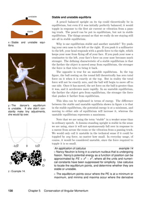 x / Stable and unstable equi-
libria.
y / The dancer’s equilibrium
is unstable. If she didn’t con-
stantly make tiny adjustments,
she would tip over.
z / Example 14.
Stable and unstable equilibria
A pencil balanced upright on its tip could theoretically be in
equilibrium, but even if it was initially perfectly balanced, it would
topple in response to the ﬁrst air current or vibration from a pass-
ing truck. The pencil can be put in equilibrium, but not in stable
equilibrium. The things around us that we really do see staying still
are all in stable equilibrium.
Why is one equilibrium stable and another unstable? Try push-
ing your own nose to the left or the right. If you push it a millimeter
to the left, your head responds with a gentle force to the right, which
keeps your nose from ﬂying oﬀ of your face. If you push your nose a
centimeter to the left, your face’s force on your nose becomes much
stronger. The deﬁning characteristic of a stable equilibrium is that
the farther the object is moved away from equilibrium, the stronger
the force is that tries to bring it back.
The opposite is true for an unstable equilibrium. In the top
ﬁgure, the ball resting on the round hill theoretically has zero total
force on it when it is exactly at the top. But in reality the total
force will not be exactly zero, and the ball will begin to move oﬀ to
one side. Once it has moved, the net force on the ball is greater than
it was, and it accelerates more rapidly. In an unstable equilibrium,
the farther the object gets from equilibrium, the stronger the force
that pushes it farther from equilibrium.
This idea can be rephrased in terms of energy. The diﬀerence
between the stable and unstable equilibria shown in ﬁgure x is that
in the stable equilibrium, the potential energy is at a minimum, and
moving to either side of equilibrium will increase it, whereas the
unstable equilibrium represents a maximum.
Note that we are using the term “stable” in a weaker sense than
in ordinary speech. A domino standing upright is stable in the sense
we are using, since it will not spontaneously fall over in response to
a sneeze from across the room or the vibration from a passing truck.
We would only call it unstable in the technical sense if it could be
toppled by any force, no matter how small. In everyday usage, of
course, it would be considered unstable, since the force required to
topple it is so small.
An application of calculus example 14
Nancy Neutron is living in a uranium nucleus that is undergoing
ﬁssion. Nancy’s potential energy as a function of position can be
approximated by PE = x4 − x2, where all the units and numeri-
cal constants have been suppressed for simplicity. Use calculus
to locate the equilibrium points, and determine whether they are
stable or unstable.
The equilibrium points occur where the PE is at a minimum or
maximum, and minima and maxima occur where the derivative
130 Chapter 5 Conservation of Angular Momentum
 