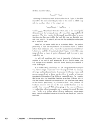 of their absolute values,
|τmuscle| = |τload| .
Assuming for simplicity that both forces act at angles of 90 ◦with
respect to the lines connecting the axis to the points at which they
act, the absolute values of the torques are
rmuscleFmuscle = rloadFarm ,
where rmuscle, the distance from the elbow joint to the biceps’ point
of insertion on the forearm, is only a few cm, while rload might be 30
cm or so. The force exerted by the muscle must therefore be about
ten times the force exerted by the load. We thus see that this lever
is a force reducer. In general, a lever may be used either to increase
or to reduce a force.
Why did our arms evolve so as to reduce force? In general,
your body is built for compactness and maximum speed of motion
rather than maximum force. This is the main anatomical diﬀerence
between us and the Neanderthals (their brains covered the same
range of sizes as those of modern humans), and it seems to have
worked for us.
As with all machines, the lever is incapable of changing the
amount of mechanical work we can do. A lever that increases force
will always reduce motion, and vice versa, leaving the amount of
work unchanged.
It is worth noting how simple and yet how powerful this analysis
was. It was simple because we were well prepared with the concepts
of torque and mechanical work. In anatomy textbooks, whose read-
ers are assumed not to know physics, there is usually a long and
complicated discussion of the diﬀerent types of levers. For example,
the biceps lever, aa, would be classiﬁed as a class III lever, since it
has the fulcrum and load on the ends and the muscle’s force acting
in the middle. The triceps, ab, is called a class I lever, because the
load and muscle’s force are on the ends and the fulcrum is in the
middle. How tiresome! With a ﬁrm grasp of the concept of torque,
we realize that all such examples can be analyzed in much the same
way. Physics is at its best when it lets us understand many appar-
ently complicated phenomena in terms of a few simple yet powerful
concepts.
132 Chapter 5 Conservation of Angular Momentum
 