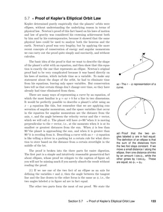 ac / The r − φ representation of a
curve.
ad / Proof that the two an-
gles labeled φ are in fact equal:
The deﬁnition of an ellipse is that
the sum of the distances from
the two foci stays constant. If we
move a small distance along the
ellipse, then one distance shrinks
by an amount cos φ1, while the
other grows by cos φ2. These
are equal, so φ1 = φ2.
5.7 Proof of Kepler’s Elliptical Orbit Law
Kepler determined purely empirically that the planets’ orbits were
ellipses, without understanding the underlying reason in terms of
physical law. Newton’s proof of this fact based on his laws of motion
and law of gravity was considered his crowning achievement both
by him and by his contemporaries, because it showed that the same
physical laws could be used to analyze both the heavens and the
earth. Newton’s proof was very lengthy, but by applying the more
recent concepts of conservation of energy and angular momentum
we can carry out the proof quite simply and succinctly, and without
calculus.
The basic idea of the proof is that we want to describe the shape
of the planet’s orbit with an equation, and then show that this equa-
tion is exactly the one that represents an ellipse. Newton’s original
proof had to be very complicated because it was based directly on
his laws of motion, which include time as a variable. To make any
statement about the shape of the orbit, he had to eliminate time
from his equations, leaving only space variables. But conservation
laws tell us that certain things don’t change over time, so they have
already had time eliminated from them.
There are many ways of representing a curve by an equation, of
which the most familiar is y = ax + b for a line in two dimensions.
It would be perfectly possible to describe a planet’s orbit using an
x − y equation like this, but remember that we are applying con-
servation of angular momentum, and the space variables that occur
in the equation for angular momentum are the distance from the
axis, r, and the angle between the velocity vector and the r vector,
which we will call φ. The planet will have φ=90 ◦when it is moving
perpendicular to the r vector, i.e., at the moments when it is at its
smallest or greatest distances from the sun. When φ is less than
90 ◦the planet is approaching the sun, and when it is greater than
90 ◦it is receding from it. Describing a curve with an r − φ equation
is like telling a driver in a parking lot a certain rule for what direc-
tion to steer based on the distance from a certain streetlight in the
middle of the lot.
The proof is broken into the three parts for easier digestion.
The ﬁrst part is a simple and intuitively reasonable geometrical fact
about ellipses, whose proof we relegate to the caption of ﬁgure ad;
you will not be missing much if you merely absorb the result without
reading the proof.
(1) If we use one of the two foci of an ellipse as an axis for
deﬁning the variables r and φ, then the angle between the tangent
line and the line drawn to the other focus is the same as φ, i.e., the
two angles labeled φ in ﬁgure ad are in fact equal.
The other two parts form the meat of our proof. We state the
Section 5.7 Proof of Kepler’s Elliptical Orbit Law 133
 