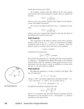 ae / Proof of part (3).
results ﬁrst and then prove them.
(2) A planet, moving under the inﬂuence of the sun’s gravity
with less then the energy required to escape, obeys an equation of
the form
sin φ =
1
−pr2 + qr
,
where p and q are positive constants that depend on the planet’s
energy and angular momentum.
(3) A curve is an ellipse if and only if its r − φ equation is of the
form
sin φ =
1
−pr2 + qr
,
where p and q are constants that depend on the size and shape of
the ellipse and p is greater than zero.
Proof of part (2)
The component of the planet’s velocity vector that is perpen-
dicular to the r vector is v⊥ = v sin φ, so conservation of angular
momentum tells us that L = mrv sin φ is a constant. Since the
planet’s mass is a constant, this is the same as the condition
rv sin φ = constant .
Conservation of energy gives
1
2
mv2
−
GMm
r
= constant .
We solve the ﬁrst equation for v and plug into the second equation
to eliminate v. Straightforward algebra then leads to the equation
claimed above, with the constant p being positive because of our
assumption that the planet’s energy is insuﬃcient to escape from
the sun, i.e., its total energy is negative.
Proof of part (3)
We deﬁne the quantities α, d, and s as shown in the ﬁgure. The
law of cosines gives
d2
= r2
+ s2
− 2rs cos α .
Using α = 180 ◦−2φ and the trigonometric identities cos(180 ◦−x) =
− cos x and cos 2x = 1 − 2 sin2
x, we can rewrite this as
d2
= r2
+ s2
− 2rs 2 sin2
φ − 1 .
Straightforward algebra transforms this into
sin φ =
(r + s)2 − d2
4rs
.
Since r + s is constant, the top of the fraction is constant, and the
denominator can be rewritten as 4rs = 4r(constant − r), which is
equivalent to the desired form.
134 Chapter 5 Conservation of Angular Momentum
 