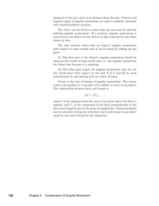 joining it to the axis, and r is its distance from the axis. Positive and
negative signs of angular momentum are used to indicate clockwise
and counterclockwise rotation.
The choice of axis theorem states that any axis may be used for
deﬁning angular momentum. If a system’s angular momentum is
constant for one choice of axis, then it is also constant for any other
choice of axis.
The spin theorem states that an object’s angular momentum
with respect to some outside axis A can be found by adding up two
parts:
(1) The ﬁrst part is the object’s angular momentum found by
using its own center of mass as the axis, i.e., the angular momentum
the object has because it is spinning.
(2) The other part equals the angular momentum that the ob-
ject would have with respect to the axis A if it had all its mass
concentrated at and moving with its center of mass.
Torque is the rate of change of angular momentum. The torque
a force can produce is a measure of its ability to twist on an object.
The relationship between force and torque is
|τ| = r|F⊥| ,
where r is the distance from the axis to the point where the force is
applied, and F⊥ is the component of the force perpendicular to the
line connecting the axis to the point of application. Statics problems
can be solved by setting the total force and total torque on an object
equal to zero and solving for the unknowns.
136 Chapter 5 Conservation of Angular Momentum
 