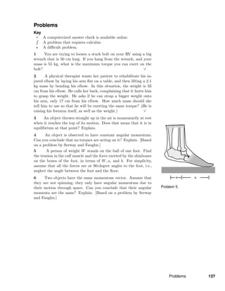 Problem 5.
Problems
Key√
A computerized answer check is available online.
A problem that requires calculus.
A diﬃcult problem.
1 You are trying to loosen a stuck bolt on your RV using a big
wrench that is 50 cm long. If you hang from the wrench, and your
mass is 55 kg, what is the maximum torque you can exert on the
bolt?
√
2 A physical therapist wants her patient to rehabilitate his in-
jured elbow by laying his arm ﬂat on a table, and then lifting a 2.1
kg mass by bending his elbow. In this situation, the weight is 33
cm from his elbow. He calls her back, complaining that it hurts him
to grasp the weight. He asks if he can strap a bigger weight onto
his arm, only 17 cm from his elbow. How much mass should she
tell him to use so that he will be exerting the same torque? (He is
raising his forearm itself, as well as the weight.)
√
3 An object thrown straight up in the air is momentarily at rest
when it reaches the top of its motion. Does that mean that it is in
equilibrium at that point? Explain.
4 An object is observed to have constant angular momentum.
Can you conclude that no torques are acting on it? Explain. [Based
on a problem by Serway and Faughn.]
5 A person of weight W stands on the ball of one foot. Find
the tension in the calf muscle and the force exerted by the shinbones
on the bones of the foot, in terms of W, a, and b. For simplicity,
assume that all the forces are at 90-degree angles to the foot, i.e.,
neglect the angle between the foot and the ﬂoor.
6 Two objects have the same momentum vector. Assume that
they are not spinning; they only have angular momentum due to
their motion through space. Can you conclude that their angular
momenta are the same? Explain. [Based on a problem by Serway
and Faughn.]
Problems 137
 