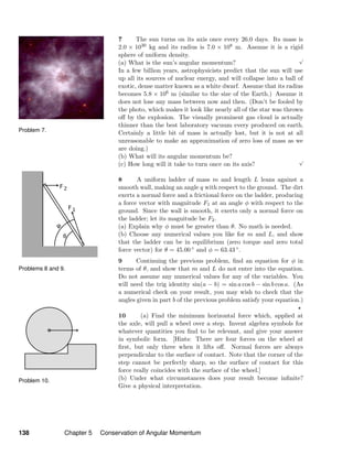 Problem 10.
Problems 8 and 9.
Problem 7.
7 The sun turns on its axis once every 26.0 days. Its mass is
2.0 × 1030 kg and its radius is 7.0 × 108 m. Assume it is a rigid
sphere of uniform density.
(a) What is the sun’s angular momentum?
√
In a few billion years, astrophysicists predict that the sun will use
up all its sources of nuclear energy, and will collapse into a ball of
exotic, dense matter known as a white dwarf. Assume that its radius
becomes 5.8 × 106 m (similar to the size of the Earth.) Assume it
does not lose any mass between now and then. (Don’t be fooled by
the photo, which makes it look like nearly all of the star was thrown
oﬀ by the explosion. The visually prominent gas cloud is actually
thinner than the best laboratory vacuum every produced on earth.
Certainly a little bit of mass is actually lost, but it is not at all
unreasonable to make an approximation of zero loss of mass as we
are doing.)
(b) What will its angular momentum be?
(c) How long will it take to turn once on its axis?
√
8 A uniform ladder of mass m and length L leans against a
smooth wall, making an angle q with respect to the ground. The dirt
exerts a normal force and a frictional force on the ladder, producing
a force vector with magnitude F1 at an angle φ with respect to the
ground. Since the wall is smooth, it exerts only a normal force on
the ladder; let its magnitude be F2.
(a) Explain why φ must be greater than θ. No math is needed.
(b) Choose any numerical values you like for m and L, and show
that the ladder can be in equilibrium (zero torque and zero total
force vector) for θ = 45.00 ◦ and φ = 63.43 ◦.
9 Continuing the previous problem, ﬁnd an equation for φ in
terms of θ, and show that m and L do not enter into the equation.
Do not assume any numerical values for any of the variables. You
will need the trig identity sin(a − b) = sin a cos b − sin b cos a. (As
a numerical check on your result, you may wish to check that the
angles given in part b of the previous problem satisfy your equation.)
10 (a) Find the minimum horizontal force which, applied at
the axle, will pull a wheel over a step. Invent algebra symbols for
whatever quantities you ﬁnd to be relevant, and give your answer
in symbolic form. [Hints: There are four forces on the wheel at
ﬁrst, but only three when it lifts oﬀ. Normal forces are always
perpendicular to the surface of contact. Note that the corner of the
step cannot be perfectly sharp, so the surface of contact for this
force really coincides with the surface of the wheel.]
(b) Under what circumstances does your result become inﬁnite?
Give a physical interpretation.
138 Chapter 5 Conservation of Angular Momentum
 