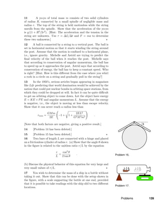 Problem 16.
Problem 17.
11 A yo-yo of total mass m consists of two solid cylinders
of radius R, connected by a small spindle of negligible mass and
radius r. The top of the string is held motionless while the string
unrolls from the spindle. Show that the acceleration of the yo-yo
is g/(1 + R2/2r2). [Hint: The acceleration and the tension in the
string are unknown. Use τ = ∆L/∆t and F = ma to determine
these two unknowns.]
12 A ball is connected by a string to a vertical post. The ball is
set in horizontal motion so that it starts winding the string around
the post. Assume that the motion is conﬁned to a horizontal plane,
i.e., ignore gravity. Michelle and Astrid are trying to predict the
ﬁnal velocity of the ball when it reaches the post. Michelle says
that according to conservation of angular momentum, the ball has
to speed up as it approaches the post. Astrid says that according to
conservation of energy, the ball has to keep a constant speed. Who
is right? [Hint: How is this diﬀerent from the case where you whirl
a rock in a circle on a string and gradually pull in the string?]
13 In the 1950’s, serious articles began appearing in magazines
like Life predicting that world domination would be achieved by the
nation that could put nuclear bombs in orbiting space stations, from
which they could be dropped at will. In fact it can be quite diﬃcult
to get an orbiting object to come down. Let the object have energy
E = KE + PE and angular momentum L. Assume that the energy
is negative, i.e., the object is moving at less than escape velocity.
Show that it can never reach a radius less than
rmin =
GMm
2E
−1 + 1 +
2EL2
G2M2m3
.
[Note that both factors are negative, giving a positive result.]
14 [Problem 14 has been deleted.]
15 [Problem 15 has been deleted.]
16 Two bars of length L are connected with a hinge and placed
on a frictionless cylinder of radius r. (a) Show that the angle θ shown
in the ﬁgure is related to the unitless ratio r/L by the equation
r
L
=
cos2 θ
2 tan θ
.
(b) Discuss the physical behavior of this equation for very large and
very small values of r/L.
17 You wish to determine the mass of a ship in a bottle without
taking it out. Show that this can be done with the setup shown in
the ﬁgure, with a scale supporting the bottle at one end, provided
that it is possible to take readings with the ship slid to two diﬀerent
locations.
Problems 139
 